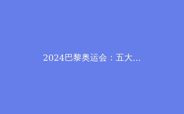 2024巴黎奥运会：五大看点与金牌榜预测 - 3
