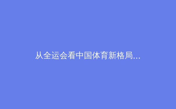从全运会看中国体育新格局：后东京奥运时代的竞技版图重构与人才梯队建设 - 3