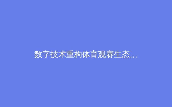 数字技术重构体育观赛生态：从沉浸体验到商业变革的全面解析 - 4
