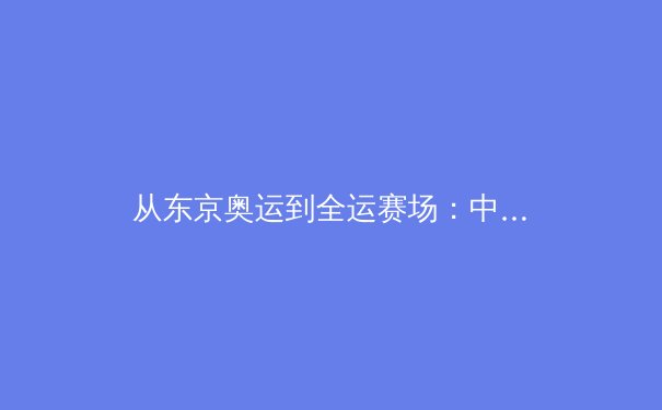 从东京奥运到全运赛场：中国体育的传承裂变与时代挑战 - 4